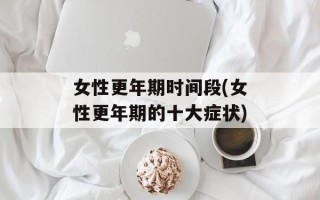 女性更年期时间段(女性更年期的十大症状)