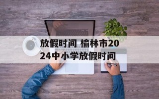 放假时间 榆林市2024中小学放假时间