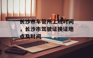 长沙市车管所上班时间，长沙市驾驶证换证地点及时间