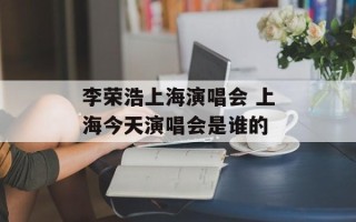 李荣浩上海演唱会 上海今天演唱会是谁的