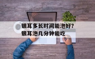 银耳多长时间能泡好？银耳泡几分钟能吃