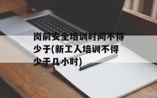 岗前安全培训时间不得少于(新工人培训不得少于几小时)