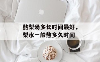 熬梨汤多长时间最好，梨水一般熬多久时间