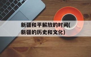 新疆和平解放的时间(新疆的历史和文化)