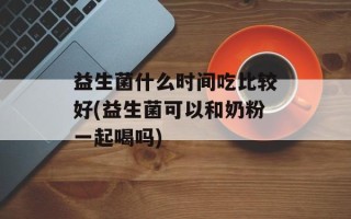 益生菌什么时间吃比较好(益生菌可以和奶粉一起喝吗)