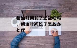 猪油时间长了还能吃吗，猪油时间长了怎么办处理