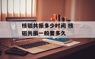 核磁共振多少时间 核磁共振一般要多久