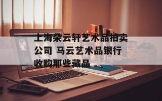 上海朵云轩艺术品拍卖公司 马云艺术品银行收购那些藏品