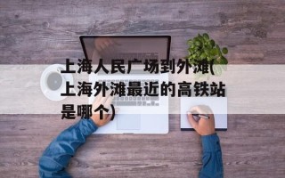 上海人民广场到外滩(上海外滩最近的高铁站是哪个)