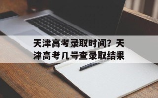 天津高考录取时间？天津高考几号查录取结果