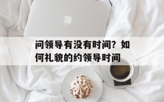 问领导有没有时间？如何礼貌的约领导时间
