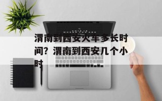渭南到西安火车多长时间？渭南到西安几个小时