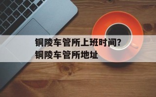 铜陵车管所上班时间？铜陵车管所地址
