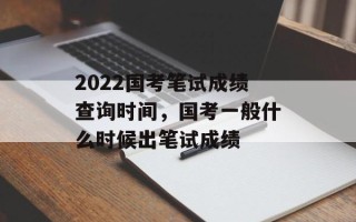 2022国考笔试成绩查询时间，国考一般什么时候出笔试成绩