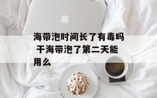 海带泡时间长了有毒吗 干海带泡了第二天能用么
