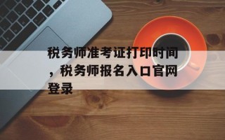 税务师准考证打印时间，税务师报名入口官网登录