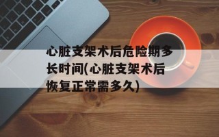 心脏支架术后危险期多长时间(心脏支架术后恢复正常需多久)