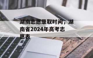 湖南志愿录取时间，湖南省2024年高考志愿表