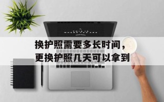 换护照需要多长时间，更换护照几天可以拿到