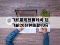 飞机最晚登机时间 起飞前20分钟能登机吗