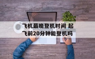 飞机最晚登机时间 起飞前20分钟能登机吗