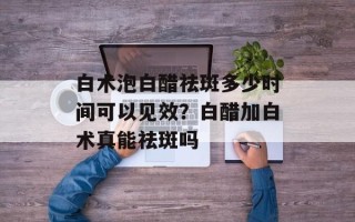白术泡白醋祛斑多少时间可以见效？白醋加白术真能祛斑吗