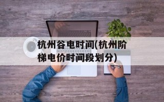 杭州谷电时间(杭州阶梯电价时间段划分)
