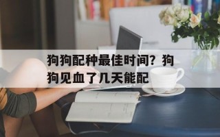 狗狗配种最佳时间？狗狗见血了几天能配