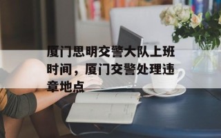 厦门思明交警大队上班时间，厦门交警处理违章地点