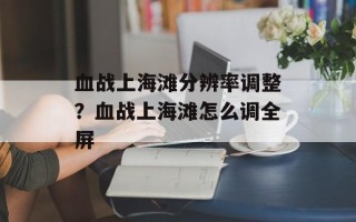血战上海滩分辨率调整？血战上海滩怎么调全屏