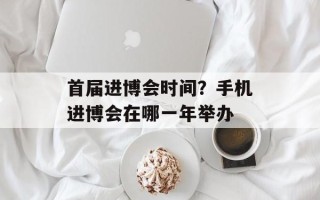 首届进博会时间？手机进博会在哪一年举办