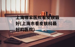 上海哪家医院看皮肤最好(上海市看皮肤科最好的医院)