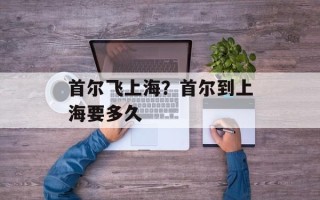 首尔飞上海？首尔到上海要多久