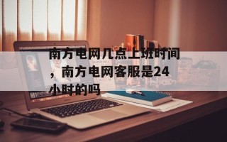 南方电网几点上班时间，南方电网客服是24小时的吗