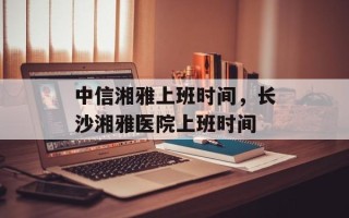 中信湘雅上班时间，长沙湘雅医院上班时间