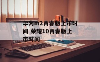 华为m2青春版上市时间 荣耀10青春版上市时间