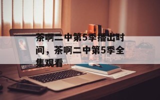 茶啊二中第5季播出时间，茶啊二中第5季全集观看
