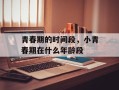 青春期的时间段，小青春期在什么年龄段