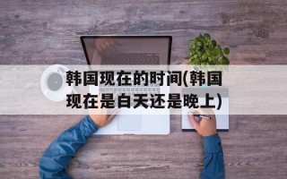 韩国现在的时间(韩国现在是白天还是晚上)