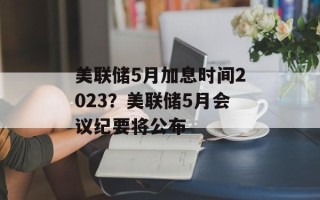 美联储5月加息时间2023？美联储5月会议纪要将公布