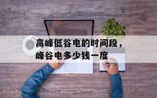 高峰低谷电的时间段，峰谷电多少钱一度
