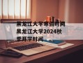 黑龙江大学寒假时间 黑龙江大学2024秋季开学时间