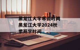 黑龙江大学寒假时间 黑龙江大学2024秋季开学时间