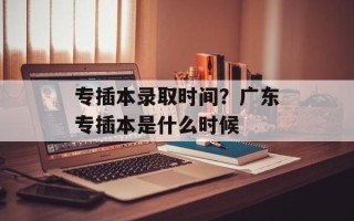 专插本录取时间？广东专插本是什么时候