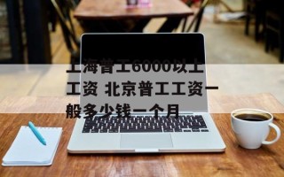 上海普工6000以上工资 北京普工工资一般多少钱一个月