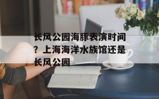 长风公园海豚表演时间？上海海洋水族馆还是长风公园