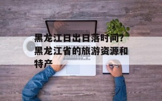 黑龙江日出日落时间？黑龙江省的旅游资源和特产