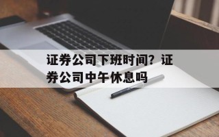 证券公司下班时间？证券公司中午休息吗