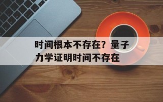 时间根本不存在？量子力学证明时间不存在