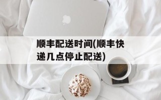 顺丰配送时间(顺丰快递几点停止配送)